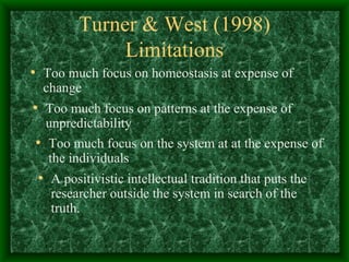 Turner & West (1998) Limitations Too much focus on homeostasis at expense of change Too much focus on patterns at the expense of unpredictability Too much focus on the system at at the expense of the individuals A positivistic intellectual tradition that puts the researcher outside the system in search of the truth. 