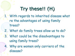 Try these!! (H) With regards to inherited disease what re the advantages of using family trees? What do family trees allow us to do? What could be the disadvantages to using family trees? Why are women only carriers of the disease? 
