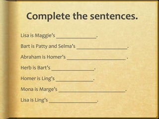 Complete the sentences.
Lisa is Maggie’s _______________.
Bart is Patty and Selma’s ___________________.
Abraham is Homer’s ______________________ .
Herb is Bart’s ________________.
Homer is Ling’s ______________.
Mona is Marge’s _________________________.
Lisa is Ling’s __________________.
 