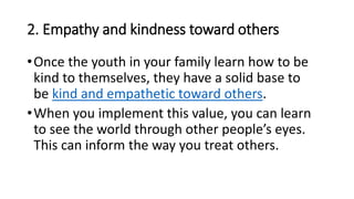 2. Empathy and kindness toward others
•Once the youth in your family learn how to be
kind to themselves, they have a solid base to
be kind and empathetic toward others.
•When you implement this value, you can learn
to see the world through other people’s eyes.
This can inform the way you treat others.
 