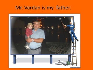 Mr. Vardan is my father.
 