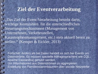 Ziel der Eventverarbeitung 
„Das Ziel der Event-Verarbeitung besteht darin, 
wichtige Kennzahlen für die unterschiedlichen 
Steuerungsmechanismen (Management von 
Unternehmen, Verkehrsstellen, 
Katastrophenmanagement, etc.) stets aktuell bereit zu 
stellen.“ (Kemper & Eickler, 2013) 
Fortschitt: Anders als bei Daten handelt es sich bei Events um 
Datenströme. Es müssen spezielle Abfragesprachen( wie CQL , 
Apache Cassandra) genutzt werden, 
Um Informationen aus Datenströmen zu aggregieren. 
Erstellung von Familienstammbäumen über soziale Netzwerke 
 