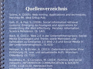 Quellenverzeichnis 
Scime, A. (2005). Web mining: Applications and techniques. 
Hershey PA: Idea Group Pub. 
Goh, D., & Foo, S. (2008). Social information retrieval 
systems: Emerging technologies and applications for 
researching the Web effectively. Hershey: Information 
Science Reference. (S. 142) 
Back, A. (2011). Web 2.0 in der Unternehmenspraxis: Social- 
Media-Grundlagen und -Trends sowie Methoden und 
Fallstudien zu Enterprise 2.0 Web 2.0 und Social Media in 
der Unternehmenspraxis., (S.415) 
Kemper, A., & Eickler, A. (2013). Datenbanksysteme: Eine 
Einführung (9., erw. und aktualisierte Aufl). München: 
Oldenburg. (S. 712) 
Boudreau, K., & Consalvo, M. (2014). Families and social 
networks. INFORMATION COMMUNICATION & SOCIETY, 
17(9), 1118-1130. Retrieved from 
http://apps.webofknowledge.com 
