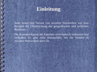 Einleitung 
Jeder kennt den Nutzen von sozialen Netzwerken wie zum 
Beispiel die Überbrückung der geografischen und zeitlichen 
Barrieren. 
Die Kommunikation der Familien wird dadurch verbessert und 
verändert. Es gibt viele Einsatzfälle, wo die Familie in 
sozialen Netzwerken aktiv ist. 
 