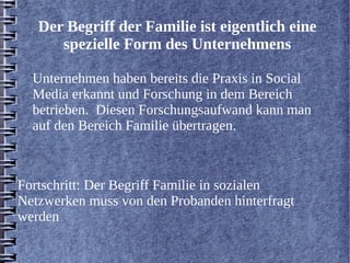 Der Begriff der Familie ist eigentlich eine 
spezielle Form des Unternehmens 
Unternehmen haben bereits die Praxis in Social 
Media erkannt und Forschung in dem Bereich 
betrieben. Diesen Forschungsaufwand kann man 
auf den Bereich Familie übertragen. 
Fortschritt: Der Begriff Familie in sozialen 
Netzwerken muss von den Probanden hinterfragt 
werden 
 
