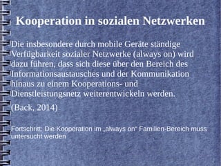 Kooperation in sozialen Netzwerken 
Die insbesondere durch mobile Geräte ständige 
Verfügbarkeit sozialer Netzwerke (always on) wird 
dazu führen, dass sich diese über den Bereich des 
Informationsaustausches und der Kommunikation 
hinaus zu einem Kooperations- und 
Dienstleistungsnetz weiterentwickeln werden. 
(Back, 2014) 
Fortschritt: Die Kooperation im „always on“ Familien-Bereich muss 
untersucht werden 
 