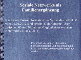 Soziale Netzwerke als 
Familienergänzung 
Nach einer Presseinformation des Verbandes BITKOM 
vom 01.01.2012 sind bereits 40 der Internet-User 
zwischen 65 und 69 Jahren Mitglied eines sozialen 
Netzwerkes. (Back, 2011) 
Fortschritt: Aussagen über ältere 
Familienmitglieder und ihre Integration 
in soziale Netzwerke müssen abgefragt 
weden. 
 
