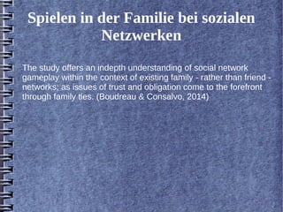 Spielen in der Familie bei sozialen 
Netzwerken 
The study offers an indepth understanding of social network 
gameplay within the context of existing family - rather than friend - 
networks; as issues of trust and obligation come to the forefront 
through family ties. (Boudreau & Consalvo, 2014) 
 