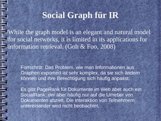 Social Graph für IR 
While the graph model is an elegant and natural model 
for social networks, it is limited in its applications for 
information retrieval. (Goh & Foo, 2008) 
Fortschritt: Das Problem, wie man Informationen aus 
Graphen exportiert ist sehr komplex, da sie sich ändern 
können und ihre Berechtigung sich häufig anpasst. 
Es gibt PageRank für Dokumente im Web aber auch ein 
SocialRank, der aber häufig nur auf die Urheber von 
Dokumenten abzielt. Die Interaktion von Teilnehmern 
untereinander wird nicht beobachtet. 
 