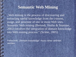 Semantic Web Mining 
● „Web mining is the process of discovering and 
extracting useful knowledge from the content, 
usage, and structure of one or more Web sites. 
Semantic Web mining (Berendt, Hotho & Stumme, 
2002) involves the integration of domain knowledge 
into Web mining process.“ (Scime, 2005) 
● 
Fortschritt: „Domain knowledge“ muss näher definiert 
werden. 
 