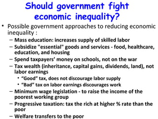 Should government fight economic inequality? Possible government approaches to reducing economic inequality : Mass education: increases supply of skilled labor Subsidize "essential" goods and services - food, healthcare, education, and housing Spend taxpayers’ money on schools, not on the war Tax wealth (inheritance, capital gains, dividends, land), not labor earnings  “ Good” tax, does not discourage labor supply “ Bad” tax on labor earnings discourages work  Minimum wage legislation - to raise the income of the poorest working group Progressive taxation: tax the rich at higher % rate than the poor Welfare transfers to the poor 