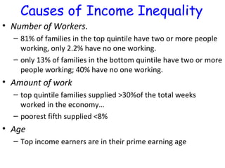 Number of Workers.  81% of families in the top quintile have two or more people working, only 2.2% have no one working.  only 13% of families in the bottom quintile have two or more people working; 40% have no one working.  Amount of work top quintile families supplied >30%of the total weeks worked in the economy… poorest fifth supplied <8% Age Top income earners are in their prime earning age Causes of Income Inequality 