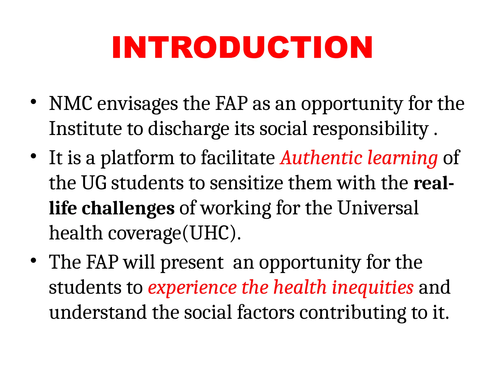 INTRODUCTION
• NMC envisages the FAP as an opportunity for the
Institute to discharge its social responsibility .
• It is a platform to facilitate Authentic learning of
the UG students to sensitize them with the real-
life challenges of working for the Universal
health coverage(UHC).
• The FAP will present an opportunity for the
students to experience the health inequities and
understand the social factors contributing to it.
 