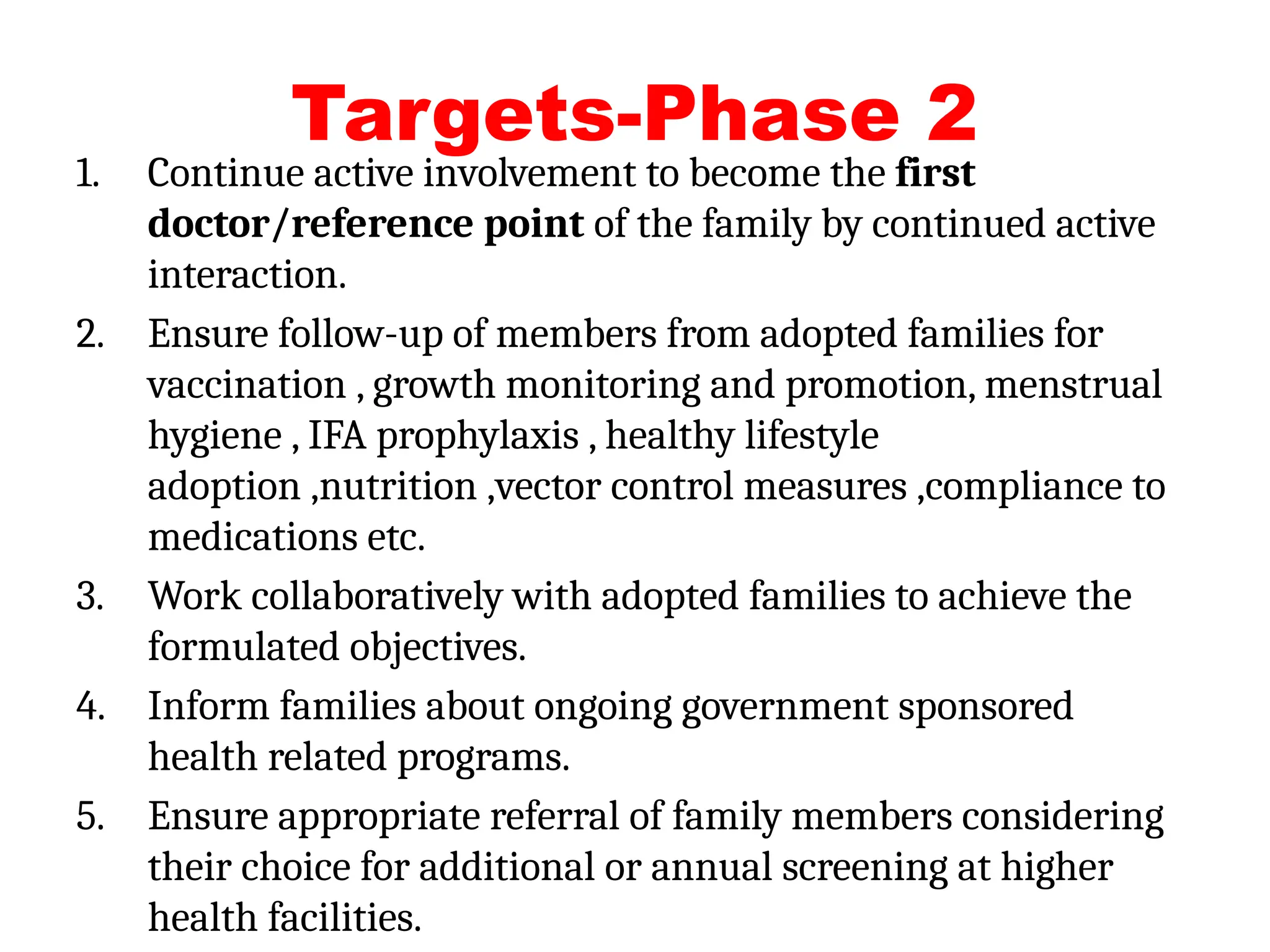 Targets-Phase 2
1. Continue active involvement to become the first
doctor/reference point of the family by continued active
interaction.
2. Ensure follow-up of members from adopted families for
vaccination , growth monitoring and promotion, menstrual
hygiene , IFA prophylaxis , healthy lifestyle
adoption ,nutrition ,vector control measures ,compliance to
medications etc.
3. Work collaboratively with adopted families to achieve the
formulated objectives.
4. Inform families about ongoing government sponsored
health related programs.
5. Ensure appropriate referral of family members considering
their choice for additional or annual screening at higher
health facilities.
 