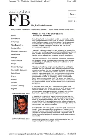 Campden FB - What is the role of the family advisor?                                         Page 1 of 2




                                                                                              ABOUT | H




   Web Exclusives | Governance | Danish family business... | Search | Home | What is the role of the...


                                    What is the role of the family advisor?
   Home                             Thursday 20th August 2009

   Latest News                      Sometimes, family members don't want to be tied into the family,
                                    they want their freedom. In that case, let them go. Sometimes the
   Columnists                       role of the family advisor is not about helping a family stay united.
                                    Sometimes the role of the family adviser is to help the family
   Web Exclusives                   members untangle themselves in a gentle way that avoids
                                    unnecessary family conflict.
   Family Office
                                    The role of the family advisor is to help families to be honest about
   Finance & Investment             the future and what they really want, which could be totally different
                                    from what the first generation founder wants. In practice, often
   Governance
                                    families cannot see their own transitions, systems of dynamics.
   Lifestyle
                                    They are not conscious of the obstacles. Sometimes, families are
   Special Report                   not organised and fail to do basic planning for the future, so they
                                    need a little push. What then is the role of the advisor, vis‐a‐vis
   People                           the family system?

   Reader Surveys                   The advisor to a family can provide education, they can help to
                                    motivate, they can model and teach, they can help families to be
   Roundtable discussion            more organised and they can encourage families to plan ahead.
                                    They can make sure the family is having at least an annual family
   Latest Issue                     meeting. The advisor can act as a sounding board, to help family
                                    members talk through their own ideas. The advisor can help
   Events                           normalise the situation, by pointing out that the challenges the
                                    family faces are not unique to them. The advisor can make the
   Bulletin                         family members start thinking about their emotional commitment to
                                    the family business, provide technical advice and bring an outside
   Archive                          perspective.
   Advisors Directory
                                    If the goal is family unity, and if the family group needs to be
                                    properly organised and choose a system of family governance, an
   Log Out
                                    important area to focus on is communication. Are the family
                                    communication patterns and dynamics consistent with the more
                                    businesslike approach this level of organisation requires?
    click here for latest issue
                                    It is easier for the advisor to see the big picture, and to see the
                                    transitions the family is facing. An advisor could share experience
                                    based on what other families are doing and may be able to see
                                    some of the family dynamics that are proving to be an obstacle. An
                                    outside advisor can question family rules and messages, if they are
                                    appropriate or not, helpful or unhelpful.

                                    Sometimes it is very helpful just to have a third‐party professional
                                    present to help facilitate a family conversation or brainstorming
                                    session. This does not imply that the family members are having
                                    any difficulty in communicating themselves. It is just that often, a
                                    formal process for facilitation or brainstorming can generate some
                                    new results.

    click here for latest issue     Advisors can give a family advice, but families need to take the
                                    responsibility for implementing the advice.




http://www.campdenfb.com/default.asp?title=Whatistheroleofthefamily... 10/10/2010
 