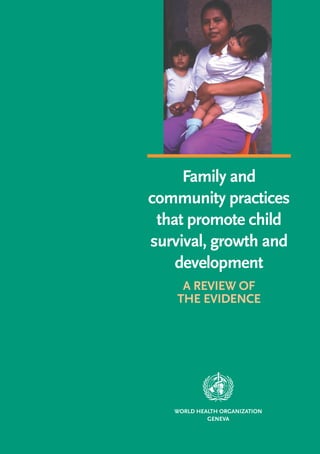FAMILY AND COMMUNITY PRACTICES THAT PROMOTE CHILD SURVIVAL, GROWTH AND DEVELOPMENT
                                                                                                                                                                          Family and
                                                                                                                                                                     community practices
                                                                                                                                                                      that promote child
                                                                                                                                                                     survival, growth and
             For further information please contact:
Department of Child and Adolescent Health and Development (CAH)
                    World Health Organization
                                                                                                                                                                         development
         20 Avenue Appia, 1211 Geneva 27, Switzerland
            Tel +41-22 791 3281 • Fax +41-22 791 4853
                      E-mail cah@who.int
                                                                                                                                                                          A REVIEW OF
       Website http://www.who.int/child-adolescent-health                                                                                                                THE EVIDENCE




                                                           ISBN 92 4 159150 1
                                                                                WHO




                                                                                                                                                                        WORLD HEALTH ORGANIZATION
                                                                                                                                                                                 GENEVA
 