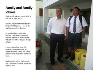 Family and Family
Values:
Photograph taken on my brother’s
first day at High School.

It was a proud moment to be able
to take him to school – one of the
top high schools in Guyana.

As an adult figure and older
brother, I was able to guide my
brother in many of his trails and
tribulations in his first year at high
school.

I, intern, benefited from this
experience by developing an
appreciation for family and taking
responsibility on a more profound
basis.

My brother is still in High school
and I continue to advise, guide and
support him.
 