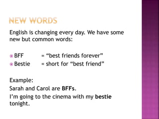 English is changing every day. We have some
new but common words:
 BFF = “best friends forever”
 Bestie = short for “best friend”
Example:
Sarah and Carol are BFFs.
I’m going to the cinema with my bestie
tonight.
 