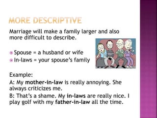 Marriage will make a family larger and also
more difficult to describe.
 Spouse = a husband or wife
 In-laws = your spouse’s family
Example:
A: My mother-in-law is really annoying. She
always criticizes me.
B: That’s a shame. My in-laws are really nice. I
play golf with my father-in-law all the time.
 