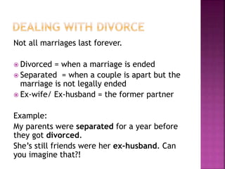 Not all marriages last forever.
 Divorced = when a marriage is ended
 Separated = when a couple is apart but the
marriage is not legally ended
 Ex-wife/ Ex-husband = the former partner
Example:
My parents were separated for a year before
they got divorced.
She’s still friends were her ex-husband. Can
you imagine that?!
 