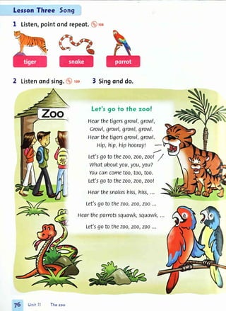 LessonThree 5on9
1 Listen,pointondrepeot.@',oa
2 Listenondsing.@ rcs 3 Singonddo.
Let's go to fhe zoo!
Hearthetigersgrowl,growl,
Growl,growl,growl,growl.
Hearthetigersgrowl,growl.
Hip,hip,hiphoorayl
Let'sgoto thezoo,zoo,zoo! /
whataboutyot,t,you,you?
Youcancometoo,too,too.
Let'sgoto thezoo,zoo,zoo!
Hearthesnakeshiss,hiss,...
Let'sgoto thezoo,zoo,zoo...
Heartheparrotssquawk,squawk,...
Let'sgotothezoo,zoo,zoo...
T6 Jr r'll Thezoo
 