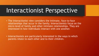 Interactionist Perspective
• The interactionist view considers the intimate, face-to-face
relationships that occur in the family. Interactionists focus on the
micro level of family and other intimate relationships. They are
interested in how individuals interact with one another.
• Interactionists are particularly interested in the ways in which
parents relate to each other and to their children.
 