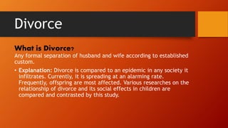 Divorce
What is Divorce?
Any formal separation of husband and wife according to established
custom.
• Explanation: Divorce is compared to an epidemic in any society it
infiltrates. Currently, it is spreading at an alarming rate.
Frequently, offspring are most affected. Various researches on the
relationship of divorce and its social effects in children are
compared and contrasted by this study.
 
