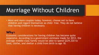 Marriage Without Children
• More and more couples today, however, choose not to have
children and regard themselves as child- free. They do not believe
that having children is necessary.
Why?
Economic considerations for having children has become quite
expensive. According to a government estimate made for 2012, the
average middle-class family would be able to spend $229,320 to
feed, clothe, and shelter a child from birth to age 18.
 