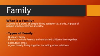 Family
What is a Family?
A family is a group of people living together as a unit. A group of
people sharing common ancestry.
• Types of Family
• Nuclear Family
Family in which Parents and unmarried children live together.
• Extended Family
A joint family living together including other relatives.
 