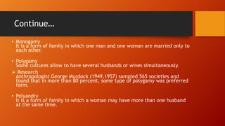 Continue…
• Monogamy
It is a form of family in which one man and one woman are married only to
each other.
• Polygamy
Some cultures allow to have several husbands or wives simultaneously.
 Research
Anthropologist George Murdock (1949,1957) sampled 565 societies and
found that in more than 80 percent, some type of polygamy was preferred
form.
• Polyandry
It is a form of family in which a woman may have more than one husband
at the same time.
 