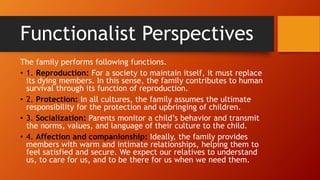 Functionalist Perspectives
The family performs following functions.
• 1. Reproduction: For a society to maintain itself, it must replace
its dying members. In this sense, the family contributes to human
survival through its function of reproduction.
• 2. Protection: In all cultures, the family assumes the ultimate
responsibility for the protection and upbringing of children.
• 3. Socialization: Parents monitor a child’s behavior and transmit
the norms, values, and language of their culture to the child.
• 4. Affection and companionship: Ideally, the family provides
members with warm and intimate relationships, helping them to
feel satisfied and secure. We expect our relatives to understand
us, to care for us, and to be there for us when we need them.
 