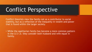 Conflict Perspective
Conflict theorists view the family not as a contributor to social
stability, but as a reflection of the inequality in wealth and power
that is found within the larger society.
• While the egalitarian family has become a more common pattern
in the U.S i.e. they consider both husband and wife equal in
family.
 