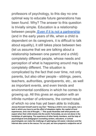 professors of psychology, to this day no one
optimal way to educate future generations has
been found. Why? The answer to this question
is trivially simple. Education is a relationship
between people. Even if it is not a partnership
(and in the early years of life, when a child is
dependent on its caregivers, it is difficult to talk
about equality), it still takes place between two
(let us assume that we are talking about a
relationship between one parent and a child)
completely different people, whose needs and
perception of what is happening around may be
completely different. The situation is
complicated by the fact that over time, not only
parents, but also other people - siblings, peers,
teachers, authorities, grandparents, etc., as well
as important events, and even trends and
environmental conditions in which he comes to
growing up. All this gives an equation with an
infinite number of unknowns, the correct result
of which no one has yet been able to indicate.
Janusz Korczak himself used to say that: " Raising a child is not a nice game, but a
task in which you have to put the effort of sleepless nights, the capital of hard
experiences, and a lot of thought...". This quote illustrates well what parents can
expect when their child checks into the world. Fortunately, we are not alone in the
hardships of upbringing. The experience of other family members, and the help of
psychological and pedagogical counseling centers, educators, or school
psychologists can make the challenge of upbringing a bit easier. Literature and the
Internet also come to the rescue. For our part, we have prepared a subjective set of
 