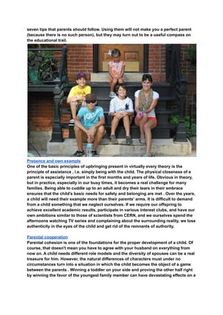 seven tips that parents should follow. Using them will not make you a perfect parent
(because there is no such person), but they may turn out to be a useful compass on
the educational trail.
Presence and own example
One of the basic principles of upbringing present in virtually every theory is the
principle of assistance , i.e. simply being with the child. The physical closeness of a
parent is especially important in the first months and years of life. Obvious in theory,
but in practice, especially in our busy times, it becomes a real challenge for many
families. Being able to cuddle up to an adult and dry their tears in their embrace
ensures that the child's basic needs for safety and belonging are met . Over the years,
a child will need their example more than their parents' arms. It is difficult to demand
from a child something that we neglect ourselves. If we require our offspring to
achieve excellent academic results, participate in various interest clubs, and have our
own ambitions similar to those of scientists from CERN, and we ourselves spend the
afternoons watching TV series and complaining about the surrounding reality, we lose
authenticity in the eyes of the child and get rid of the remnants of authority.
Parental cooperation
Parental cohesion is one of the foundations for the proper development of a child. Of
course, that doesn't mean you have to agree with your husband on everything from
now on. A child needs different role models and the diversity of spouses can be a real
treasure for him. However, the natural differences of characters must under no
circumstances turn into a situation in which the child becomes the object of a game
between the parents . Winning a toddler on your side and proving the other half right
by winning the favor of the youngest family member can have devastating effects on a
 