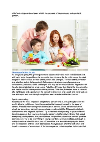 child's development and even inhibit the process of becoming an independent
person.
I know what's best for you
As the years go by, the growing child will become more and more independent and
will try to solve the problems he encounters on his own. As the child enters the next
stages of adolescence, the role of the parent also changes. The role of the protector
and absolute authority is gradually fading away . A young man discovers new
inspirations, passions, faces challenges that may be too much for him. Regardless of
how he demonstrates his progressing "adulthood", know that this is the time when he
still needs support in the persons of his parents. This time, however, more in the role
of a lighthouse and a port where he can call in the event of a squall, and not a tugboat
that will try to lead him through dangerous sea currents on his own course.
Speak responsibly
Parents are the most important people for a person who is just getting to know the
world. What a child hears from them creates his image of himself in the eyes of
others. Phrases often falling from the mouth of parents create a framework from
which we sometimes cannot free ourselves even in adult life. This applies to both
compliments and negative opinions. Try to listen to what you say to your child and
take into account that your words may be perceived differently by them. Talk about
everything, don't pretend that you don't see the problem, don't hide behind "parental
correctness". Try to do everything in your power to be well understood. Although in
many situations it is difficult to turn off emotions, it is worth looking at your words
and the reactions of their small addressees. Analyze (even after the fact) what and
how it comes out of your mouth. If the messages are rather negative, then try to find
 