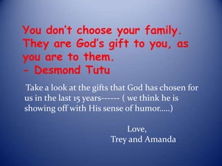 You don’t choose your family. They are God’s gift to you, as you are to them.                    - Desmond Tutu Take a look at the gifts that God has chosen for us in the last 15 years------ ( we think he is showing off with His sense of humor…..)   									                           Love,                                         Trey and Amanda 