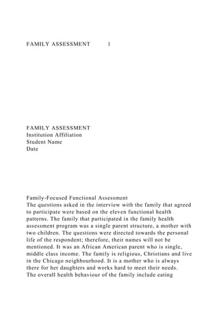 FAMILY ASSESSMENT 1
FAMILY ASSESSMENT
Institution Affiliation
Student Name
Date
Family-Focused Functional Assessment
The questions asked in the interview with the family that agreed
to participate were based on the eleven functional health
patterns. The family that participated in the family health
assessment program was a single parent structure, a mother with
two children. The questions were directed towards the personal
life of the respondent; therefore, their names will not be
mentioned. It was an African American parent who is single,
middle class income. The family is religious, Christians and live
in the Chicago neighbourhood. It is a mother who is always
there for her daughters and works hard to meet their needs.
The overall health behaviour of the family include eating
 