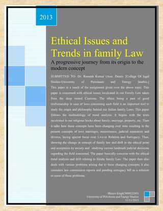 ggg

2013

Ethical Issues and
Trends in family Law
A progressive journey from its origin to the
modern concept
SUBMITTED TO- Dr. Ramesh Kumar (Asst. Dean)- [College Of legal
Studies-University

of

Petroleum

and

Energy

Studies.]

This paper is a result of the assignment given over the above topic. This
paper is concerned with ethical issues inculcated in our Family Law taken
from the deep rooted Customs. The ethics being a part of good
craftsmanship in case of laws concerning such field is an important tool to
study the origin and philosophy behind our Indian family Laws. This paper
follows the methodology of trend analysis. It begins with the texts
inculcated in our religious books about family, marriage, property, etc. Then
it talks how these concepts have been changing over time resulting in the
present concepts of love marriages, maintenance, judicial separation and
divorce, laying special focus over Live-in Relation and Surrogacy. Thus,
showing the change in concept of family law and drift in the ethical point
and acceptance by society and studying various landmark judicial decisions
regarding the field concerned. The paper basically concerns with the ethical
trend analysis and drift relating to Hindu family Law. The paper then also
deals with various problems arising due to these changing concepts; it also
considers law commission reports and pending surrogacy bill as a solution
to some of these problems.

Shreya Singh(500022285)
University of Petroleum and Energy Studies
11/11/2013

 