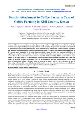 ISSN 2350-1049
International Journal of Recent Research in Interdisciplinary Sciences (IJRRIS)
Vol. 2, Issue 1, pp: (1-9), Month: January - March 2015, Available at: www.paperpublications.org
Page | 1
Paper Publications
Family Attachment to Coffee Farms, a Case of
Coffee Farming in Kisii County, Kenya
Javan C. Ngeywo1
, Anakalo A. Shitandi2
, Evans A. Basweti3
, Samson M. Makone4
Douglas N. Nyangena5
1
Agriculture Fisheries and Food Authority, Coffee Directorate, P.O Box 3339, Kisii
2
Directorate of Research and Extension, Kisii University, P.O Box 408, Kisii
3, 4
Faculty of Agriculture and Natural Resources, Kisii University, P.O Box 408, Kisii
5
Faculty of Information Science, Moi University, P.O Box 4809, Eldoret
Abstract: Coffee farmers are elderly averaging 55 years of age and have a high attachment to coffee farms. Coffee
is an important crop to the Kenyan economy as it is the fourth foreign exchange earner. The study was carried out
to establish the extent of family attachment to farms and particularly coffee farms. Random sampling procedure
was employed to obtain data using structured questionnaires, interviews and focus group discussion on a sample of
227 from a target population of 900 coffee farmers in Kisii County. Research was analyzed at 0.05 level of
significance using Pearson Correlation with aid of Statistical Package for Social Science. The research findings
showed that 62.1% considered important that farm stayed in family ownership, 70.1% considered farm stays
farmed by the family, while 73.8% would wish to continue earning from coffee farms even when they will be old
enough to carry out farming. Furthermore 45.4% of the respondents indicated unwillingness of retiring from
active farming even at old age. The study found the mean age of farmers to be 57 years while mean acreage of
farms being 1.67 acres. The research findings give information on the level of family attachment on coffee farms
and how it may direct extension approach in pursuit of improved coffee production.
Keywords: Family, Coffee, farming and attachment.
1. INTRODUCTION
Coffee is cultivated in over 80 countries mainly the equatorial Latin America, Southeast Asia, India and Africa (Murthy &
Naidu, 2012). Coffee's energizing effect was first discovered in the northeast region of Ethiopia (Talbot, 2002) and its
cultivation first took place in southern Arabia, while drinking occurred in the middle of 15th century in the Sufi shrines of
Yemen (Sualeh, et al., 2013). Coffee is ranked the fourth foreign exchange earner in Kenya to tourism, tea and
horticulture providing about 10% of the GDP (Republic of Kenya, 2010; Gathura 2013; Gemson, 2013). Coffee industry
employs over 600,000 households; however, many farms are neglected or over utilized in terms of cropping and less
fertilizer application with minimal agricultural practices (Karanja et al., 2002; Coffee Research Foundation, 2011). The
average minimum age for coffee farmers in Kenya is 51 years (Theuri, 2012) with average coffee production of 2 Kg per
tree down from the optimal average production of 10 Kg per tree of coffee (Coffee Research foundation, 2011). In Kisii
County the average coffee production per tree is less than 1kg per tree (Coffee Board of Kenya, 2013). Coffee farms are
neglected or abandoned especially farms whose original owner died or are old that they are unable to carry out coffee
farming activities due to ownership wrangles or uncertainty (Deininger, 2003).
Farmers are attached to farms such that young people below 35 years have little access to the key resource in agricultural
industry (Bogue, 2012). Farm attachment affects transfer of management control of coffee farms and its value chain in
entirety. Involvement of the young farmers and women provides an incentive to expand the farm (Calus & Van, 2008;
Agu, 2013) and taking charge of running coffee farm business (Republic of Kenya, 2010). Farming continuity must be
planned in as systematic way to gain assurance of sustained productivity (Hallock & Hallock, 2012). Careful planning of
 