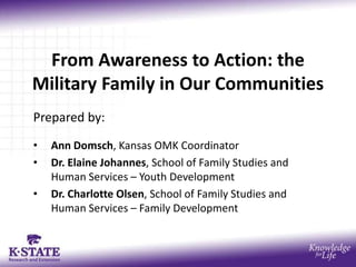 From Awareness to Action: the
Military Family in Our Communities
Prepared by:
• Ann Domsch, Kansas OMK Coordinator
• Dr. Elaine Johannes, School of Family Studies and
Human Services – Youth Development
• Dr. Charlotte Olsen, School of Family Studies and
Human Services – Family Development
 