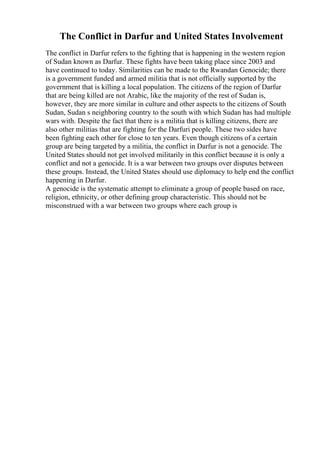The Conflict in Darfur and United States Involvement
The conflict in Darfur refers to the fighting that is happening in the western region
of Sudan known as Darfur. These fights have been taking place since 2003 and
have continued to today. Similarities can be made to the Rwandan Genocide; there
is a government funded and armed militia that is not officially supported by the
government that is killing a local population. The citizens of the region of Darfur
that are being killed are not Arabic, like the majority of the rest of Sudan is,
however, they are more similar in culture and other aspects to the citizens of South
Sudan, Sudan s neighboring country to the south with which Sudan has had multiple
wars with. Despite the fact that there is a militia that is killing citizens, there are
also other militias that are fighting for the Darfuri people. These two sides have
been fighting each other for close to ten years. Even though citizens of a certain
group are being targeted by a militia, the conflict in Darfur is not a genocide. The
United States should not get involved militarily in this conflict because it is only a
conflict and not a genocide. It is a war between two groups over disputes between
these groups. Instead, the United States should use diplomacy to help end the conflict
happening in Darfur.
A genocide is the systematic attempt to eliminate a group of people based on race,
religion, ethnicity, or other defining group characteristic. This should not be
misconstrued with a war between two groups where each group is
 