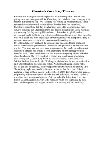 Chemtrails Conspiracy Theories
Chemtrails is a conspiracy that everyone has been thinking about, and has been
getting more and more paranoid for. Conspiracy theorists have been coming up with
theories ever since the late 1900 s, and are still coming up with them today. These
theorists have come up with many different theories about this conspiracy,
Chemtrails, some think that they are chemicals sprayed to help the human race
survive, some say that Chemtrails are to help protect the earthfrom global warming,
and some say that they are a gel like substance that makes people ill, and the
government would do this to help with depopulation, and to test a new bioweapon for
war, but it could, and most likely is just airplane condensation from planes flying in
the upper troposphere.... Show more content on Helpwriting.net ...
Dr. Cole had allegedly analyzed the substance and discovered that it contained
human blood cell and psuedonomas fluorescens an experimental bacterium for bio
warfare. This town received even more attention when the people started to report
anonymous officials had arrived in town claiming to be intelligence personnel
from fort hood, Texas, the citizens said that they were frequently visited and asked
about their health. They were told not to contact any broadcasters, which they
immediately did. (Burnett 128) Another accident happened in the same year,
William Wallace from kettle falls, Washington, claimed that he was sprayed with a
mist while ploughing his fields, and fell ill. Wallace had become so sick that he
lost his job, and his cat died. Wallace apparently also tried to sell his story to CBS.
The military might have conducted these experiments, but there is no definite
evidence to back up these stories. On December 8, 2000, Terry Stewart, the manager
for planning and environment at Victoria international airport, answered a caller s
complaint about the unusual patterns of circles and grids, being formed over the
British Columbia capitol. Stewart left a message, which was later heard by more
than 15 million people listening on the radio. The message said It s a military
 