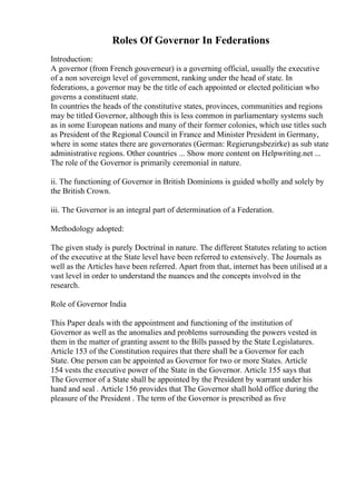 Roles Of Governor In Federations
Introduction:
A governor (from French gouverneur) is a governing official, usually the executive
of a non sovereign level of government, ranking under the head of state. In
federations, a governor may be the title of each appointed or elected politician who
governs a constituent state.
In countries the heads of the constitutive states, provinces, communities and regions
may be titled Governor, although this is less common in parliamentary systems such
as in some European nations and many of their former colonies, which use titles such
as President of the Regional Council in France and Minister President in Germany,
where in some states there are governorates (German: Regierungsbezirke) as sub state
administrative regions. Other countries ... Show more content on Helpwriting.net ...
The role of the Governor is primarily ceremonial in nature.
ii. The functioning of Governor in British Dominions is guided wholly and solely by
the British Crown.
iii. The Governor is an integral part of determination of a Federation.
Methodology adopted:
The given study is purely Doctrinal in nature. The different Statutes relating to action
of the executive at the State level have been referred to extensively. The Journals as
well as the Articles have been referred. Apart from that, internet has been utilised at a
vast level in order to understand the nuances and the concepts involved in the
research.
Role of Governor India
This Paper deals with the appointment and functioning of the institution of
Governor as well as the anomalies and problems surrounding the powers vested in
them in the matter of granting assent to the Bills passed by the State Legislatures.
Article 153 of the Constitution requires that there shall be a Governor for each
State. One person can be appointed as Governor for two or more States. Article
154 vests the executive power of the State in the Governor. Article 155 says that
The Governor of a State shall be appointed by the President by warrant under his
hand and seal . Article 156 provides that The Governor shall hold office during the
pleasure of the President . The term of the Governor is prescribed as five
 