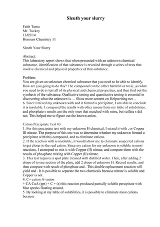 Sleuth your slurry
Faith Tuma
Mr. Tuckey
13/05/14
Honours Chemistry 11
Sleuth Your Slurry
Abstract:
This labaratory report shows that when presented with an unknown chemical
substance, identification of that substance is revealed through a seires of tests that
involve chemical and physical properties of that substance.
Problem:
You are given an unknown chemical substancethat you need to be able to identify.
How are you going to do this? The compound can be either harmful or toxic, so what
you need to do is test all of its physical and chemical properties, and then find out the
synthesis of the substance. Qualitative testing and quantitative testing is essential in
discovering what the unknown is. ... Show more content on Helpwriting.net ...
6. Since I mixed my unknown with and it formed a percipitate, I am able to conclude
it is insoluble. I compared the results with other anions from my table of solubilities,
and phosphate s results are the only ones that matched with mine, but sulfate s did
not. This helped me to figure out the known anion.
Cation Percipitate Test #3
1. For this percipiate test with my unknown H chemical, I mixed it with , or Copper
III nitrate. The purpose of this test was to determine whether my unknown formed a
percipitate with this compound, and to eliminate cations.
2. If the reaction with is insoluble, it would allow me to eliminate suspected cations
to get closer to the real cation. Since my cation for my unknown is soluble in most
reactions, I attempted to mix it with Copper (II) nitrate, and compare them with the
results of phosphate mixing with Copper (II) nitrate.
3. This test requires a spot plate cleaned with distilled water. Then, after adding 2
drops of to one section of the plate, add 2 drops of unknown H. Record results, and
then compare with result of phosphate and . This double replacement reaction will
yield and . It is possible to separate the two chemicals because nitrate is soluble and
Copper is not.
4. C= cation A=anion
+ CA CuA (ppt) + C + (s) this reaction produced partially soluble percipitate with
blue specks floating around.
5. By looking at my table of solubilities, it is possible to eliminate most cations
because
 