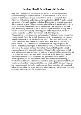 Leaders Should Be A Successful Leader
Gary Yukl (2006) defines leadership as the process of influencing others to
understand and agree about what needs to be done and how to do it, and the
process of facilitating individual and collective efforts to accomplish shared
objectives. (Educational leadership: A reference handbook 2002) A leader needs to
take control of its employees in a workplace. They should be a trusted person, and
also be a people person. Without communication, effective leadershipwill become a
failure, due to the fact that nobody will understand what is going on in the work
place. Goal setting for leaders is one of the most important factors, as they want to
become a successful leader, by achieving goals for the organisation, for that to
become successful as... Show more content on Helpwriting.net ...
You can t always come in shouting and screaming. That doesn t work. No one likes
to get criticized. But in the football dressing room, it s necessary that you point out
your players mistakes. I do it right after the game. I don t wait until Monday, I do
it, and it s finished. I m on to the next match. There is no point in criticizing a
player forever. (The Guardian 2012) The messages that Ferguson gave to his
player s helped him gain respect in the footballing world as many former players
label him as the greatest manager they ve had. Ferguson had began his United
managerial career with a strong foundation. Although in his earlier years, he had
some had some mischievous players in his team, as many would go out and drink lot
s of alcohol and smoke cigarettes, which ruined their health for the play Football,
however he managed to turn that around and guide them to win trophies. A
leadership model you can apply to him here is Transformational Leadership, A
transformational leader is a person who stimulates and inspires (transform) followers
to achieve extraordinary outcomes (Robbins and Coulter, 2007) Sir Alex Ferguson,
had expectations and visions for his players, and they were to be a role model and
behave on and off the pitch, and succeed in winning matches and trophies. He would
of then set goals to achieve for the club, which
 