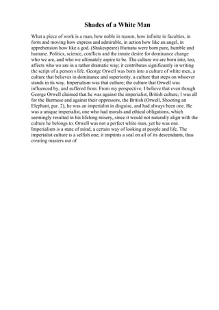 Shades of a White Man
What a piece of work is a man, how noble in reason, how infinite in faculties, in
form and moving how express and admirable, in action how like an angel, in
apprehension how like a god. (Shakespeare) Humans were born pure, humble and
humane. Politics, science, conflicts and the innate desire for dominance change
who we are, and who we ultimately aspire to be. The culture we are born into, too,
affects who we are in a rather dramatic way; it contributes significantly in writing
the script of a person s life. George Orwell was born into a culture of white men, a
culture that believes in dominance and superiority, a culture that steps on whoever
stands in its way. Imperialism was that culture; the culture that Orwell was
influenced by, and suffered from. From my perspective, I believe that even though
George Orwell claimed that he was against the imperialist, British culture; I was all
for the Burmese and against their oppressors, the British (Orwell, Shooting an
Elephant, par. 2), he was an imperialist in disguise, and had always been one. He
was a unique imperialist, one who had morals and ethical obligations, which
seemingly resulted in his lifelong misery, since it would not naturally align with the
culture he belongs to. Orwell was not a perfect white man, yet he was one.
Imperialism is a state of mind, a certain way of looking at people and life. The
imperialist culture is a selfish one; it imprints a seal on all of its descendants, thus
creating masters out of
 