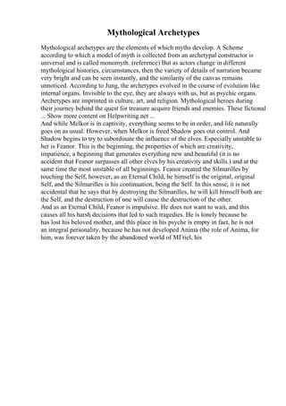Mythological Archetypes
Mythological archetypes are the elements of which myths develop. A Scheme
according to which a model of myth is collected from an archetypal constructor is
universal and is called monomyth. (reference) But as actors change in different
mythological histories, circumstances, then the variety of details of narration became
very bright and can be seen instantly, and the similarity of the canvas remains
unnoticed. According to Jung, the archetypes evolved in the course of evolution like
internal organs. Invisible to the eye, they are always with us, but as psychic organs.
Archetypes are imprinted in culture, art, and religion. Mythological heroes during
their journey behind the quest for treasure acquire friends and enemies. These fictional
... Show more content on Helpwriting.net ...
And while Melkor is in captivity, everything seems to be in order, and life naturally
goes on as usual. However, when Melkor is freed Shadow goes out control. And
Shadow begins to try to subordinate the influence of the elves. Especially unstable to
her is Feanor. This is the beginning, the properties of which are creativity,
impatience, a beginning that generates everything new and beautiful (it is no
accident that Feanor surpasses all other elves by his creativity and skills.) and at the
same time the most unstable of all beginnings. Feanor created the Silmarilles by
touching the Self, however, as an Eternal Child, he himself is the original, original
Self, and the Silmarilles is his continuation, being the Self. In this sense, it is not
accidental that he says that by destroying the Silmarilles, he will kill himself both are
the Self, and the destruction of one will cause the destruction of the other.
And as an Eternal Child, Feanor is impulsive. He does not want to wait, and this
causes all his harsh decisions that led to such tragedies. He is lonely because he
has lost his beloved mother, and this place in his psyche is empty in fact, he is not
an integral personality, because he has not developed Anima (the role of Anima, for
him, was forever taken by the abandoned world of MГriel, his
 