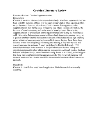 Creatine Literature Review
Literature Review: Creatine Supplementation
Introduction
Creatine is a natural substance that occurs in the body, it is also a supplement that has
been tested by numerus athletes over the years to see whether it has a positive effect
on performance. However, there is anecdotal evidence that suggests creatine
supplementation may be the cause of negative side effects such as dehydration, the
increase of muscle cramping and an increase in blood pressure. One way the
supplementation of creatine can improve performance is by aiding the resynthesise
ATP (Adenosine Triphosphate
) stores within the body in order to produce energy at
a quicker rate therefore the most common athletes to take creatine are high intensity
power athletes who are repeated actions multiple times. Such as those doing long
distance events such as cycling, swimming and running, it may also be used as a
way of recovery for sprinters. A study carried out by Kreider R.B et al. (1998)
concluded that there were increases in the performance of isotonic lifting and
sprinting during agility after taking creatine supplements. Although creatine has been
believed to help recovery, research undertaken by Stroud et al. (1994), would suggest
that there was no difference in the recovery periods. This review of literature will
examine as to whether creatine should be recommended to athletes based on current
research.
Main Body
Creatine is classified as a nutritional supplement this is because it is a naturally
occurring
 