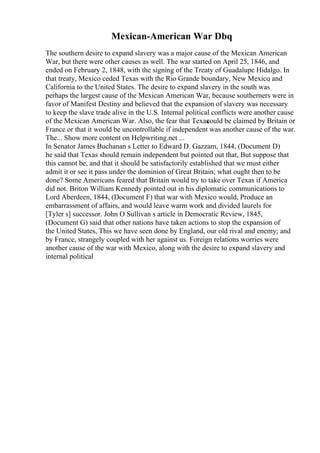 Mexican-American War Dbq
The southern desire to expand slavery was a major cause of the Mexican American
War, but there were other causes as well. The war started on April 25, 1846, and
ended on February 2, 1848, with the signing of the Treaty of Guadalupe Hidalgo. In
that treaty, Mexico ceded Texas with the Rio Grande boundary, New Mexico
, and
California to the United States. The desire to expand slavery in the south was
perhaps the largest cause of the Mexican American War, because southerners were in
favor of Manifest Destiny and believed that the expansion of slavery was necessary
to keep the slave trade alive in the U.S. Internal political conflicts were another cause
of the Mexican American War. Also, the fear that Texas
could be claimed by Britain or
France or that it would be uncontrollable if independent was another cause of the war.
The... Show more content on Helpwriting.net ...
In Senator James Buchanan s Letter to Edward D. Gazzam, 1844, (Document D)
he said that Texas should remain independent but pointed out that, But suppose that
this cannot be, and that it should be satisfactorily established that we must either
admit it or see it pass under the dominion of Great Britain; what ought then to be
done? Some Americans feared that Britain would try to take over Texas if America
did not. Briton William Kennedy pointed out in his diplomatic communications to
Lord Aberdeen, 1844, (Document F) that war with Mexico would, Produce an
embarrassment of affairs, and would leave warm work and divided laurels for
[Tyler s] successor. John O Sullivan s article in Democratic Review, 1845,
(Document G) said that other nations have taken actions to stop the expansion of
the United States, This we have seen done by England, our old rival and enemy; and
by France, strangely coupled with her against us. Foreign relations worries were
another cause of the war with Mexico, along with the desire to expand slavery and
internal political
 