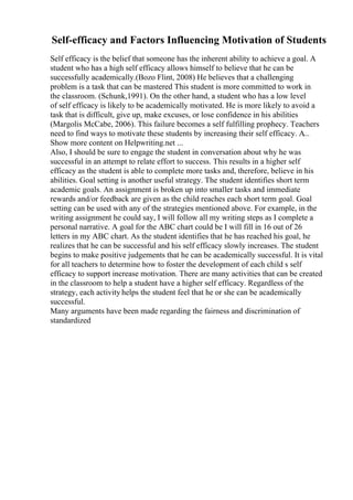 Self-efficacy and Factors Influencing Motivation of Students
Self efficacy is the belief that someone has the inherent ability to achieve a goal. A
student who has a high self efficacy allows himself to believe that he can be
successfully academically.(Bozo Flint, 2008) He believes that a challenging
problem is a task that can be mastered This student is more committed to work in
the classroom. (Schunk,1991). On the other hand, a student who has a low level
of self efficacy is likely to be academically motivated. He is more likely to avoid a
task that is difficult, give up, make excuses, or lose confidence in his abilities
(Margolis McCabe, 2006). This failure becomes a self fulfilling prophecy. Teachers
need to find ways to motivate these students by increasing their self efficacy. A...
Show more content on Helpwriting.net ...
Also, I should be sure to engage the student in conversation about why he was
successful in an attempt to relate effort to success. This results in a higher self
efficacy as the student is able to complete more tasks and, therefore, believe in his
abilities. Goal setting is another useful strategy. The student identifies short term
academic goals. An assignment is broken up into smaller tasks and immediate
rewards and/or feedback are given as the child reaches each short term goal. Goal
setting can be used with any of the strategies mentioned above. For example, in the
writing assignment he could say, I will follow all my writing steps as I complete a
personal narrative. A goal for the ABC chart could be I will fill in 16 out of 26
letters in my ABC chart. As the student identifies that he has reached his goal, he
realizes that he can be successful and his self efficacy slowly increases. The student
begins to make positive judgements that he can be academically successful. It is vital
for all teachers to determine how to foster the development of each child s self
efficacy to support increase motivation. There are many activities that can be created
in the classroom to help a student have a higher self efficacy. Regardless of the
strategy, each activity helps the student feel that he or she can be academically
successful.
Many arguments have been made regarding the fairness and discrimination of
standardized
 